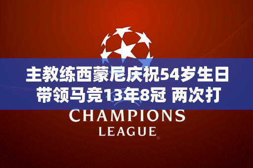 主教练西蒙尼庆祝54岁生日 带领马竞13年8冠 两次打进欧冠决赛